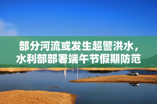 部分河流或发生超警洪水，水利部部署端午节假期防范应对工作