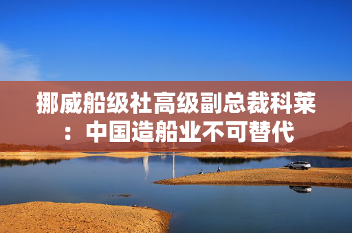 挪威船级社高级副总裁科莱：中国造船业不可替代