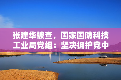 张建华被查，国家国防科技工业局党组：坚决拥护党中央决定