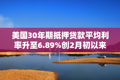 美国30年期抵押贷款平均利率升至6.89%创2月初以来最高水平