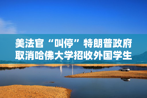 美法官“叫停”特朗普政府取消哈佛大学招收外国学生资质的政策
