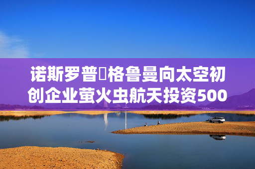诺斯罗普・格鲁曼向太空初创企业萤火虫航天投资5000万美元