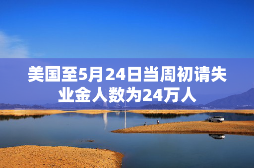 美国至5月24日当周初请失业金人数为24万人