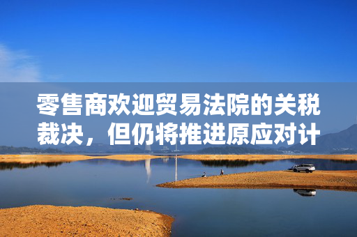 零售商欢迎贸易法院的关税裁决，但仍将推进原应对计划