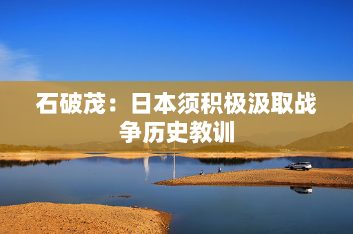 石破茂：日本须积极汲取战争历史教训
