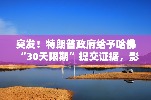 突发！特朗普政府给予哈佛“30天限期”提交证据，影响几何？