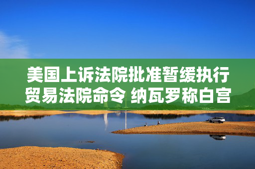 美国上诉法院批准暂缓执行贸易法院命令 纳瓦罗称白宫“预料到”法院会做出对关税有利的裁决
