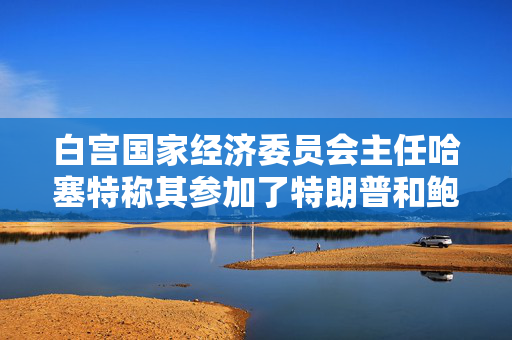 白宫国家经济委员会主任哈塞特称其参加了特朗普和鲍威尔的会谈