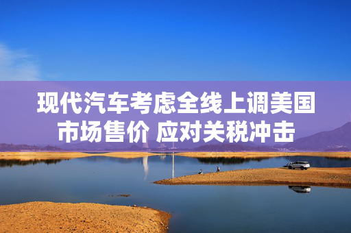 现代汽车考虑全线上调美国市场售价 应对关税冲击