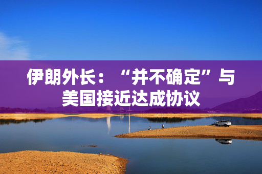 伊朗外长：“并不确定”与美国接近达成协议