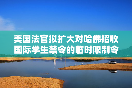 美国法官拟扩大对哈佛招收国际学生禁令的临时限制令范围