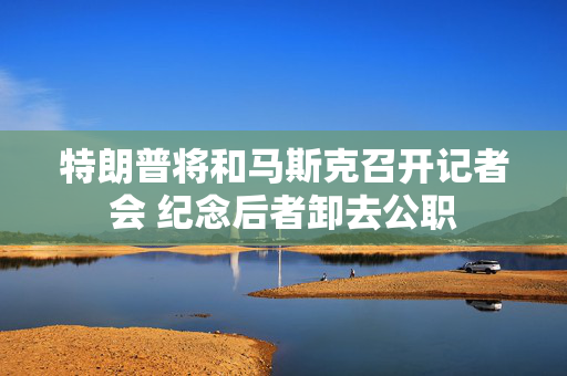 特朗普将和马斯克召开记者会 纪念后者卸去公职