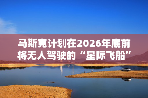 马斯克计划在2026年底前将无人驾驶的“星际飞船”送上火星