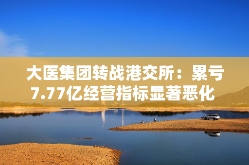 大医集团转战港交所：累亏7.77亿经营指标显著恶化  估值走高IPO前投资者集体套现离场