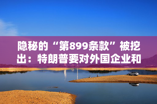 隐秘的“第899条款”被挖出：特朗普要对外国企业和投资者“下手”？
