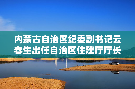 内蒙古自治区纪委副书记云春生出任自治区住建厅厅长