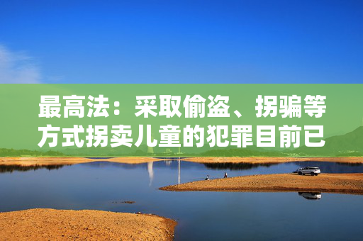 最高法：采取偷盗、拐骗等方式拐卖儿童的犯罪目前已呈零星发案态势