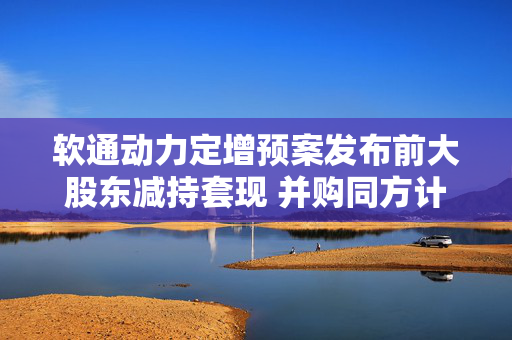 软通动力定增预案发布前大股东减持套现 并购同方计算机后盈利能力大降一季度亏损