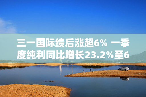 三一国际绩后涨超6% 一季度纯利同比增长23.2%至6.35亿元