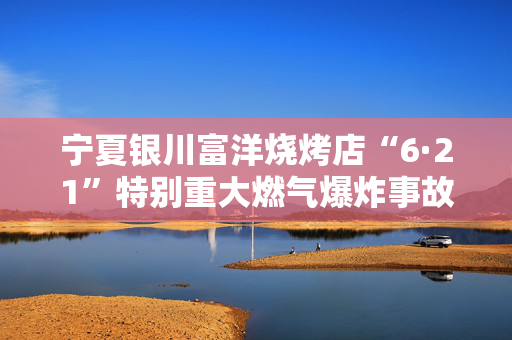 宁夏银川富洋烧烤店“6·21”特别重大燃气爆炸事故涉刑事案件一审宣判15人获刑