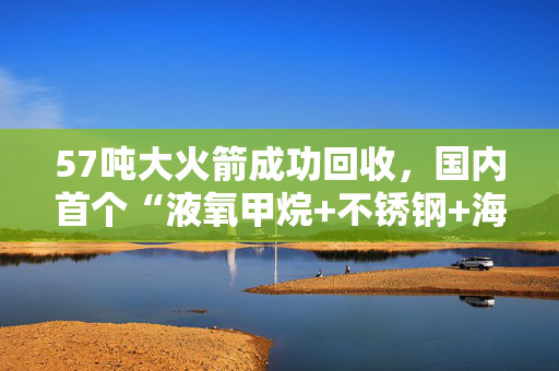 57吨大火箭成功回收，国内首个“液氧甲烷+不锈钢+海上软着陆”火箭成功回收