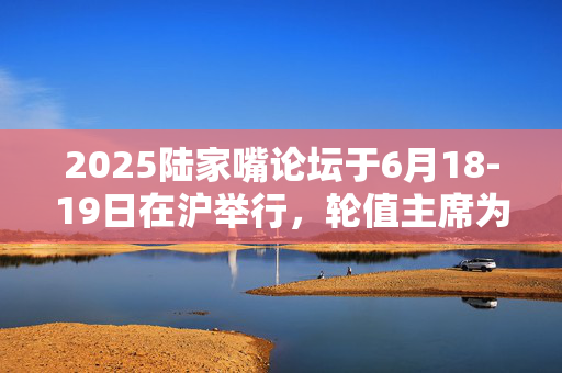 2025陆家嘴论坛于6月18-19日在沪举行，轮值主席为央行行长潘功胜和上海市市长龚正
