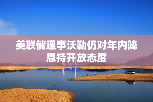 美联储理事沃勒仍对年内降息持开放态度