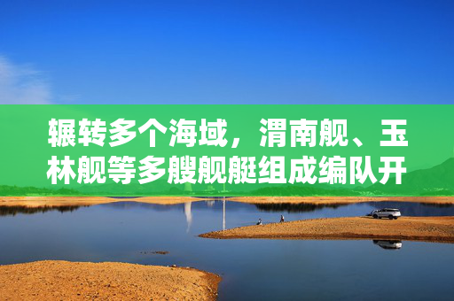 辗转多个海域，渭南舰、玉林舰等多艘舰艇组成编队开展实战化演练
