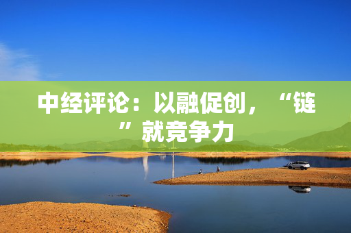 中经评论：以融促创，“链”就竞争力