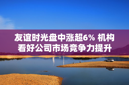 友谊时光盘中涨超6% 机构看好公司市场竞争力提升