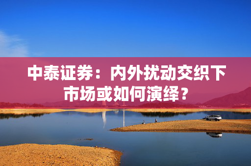 中泰证券：内外扰动交织下市场或如何演绎？