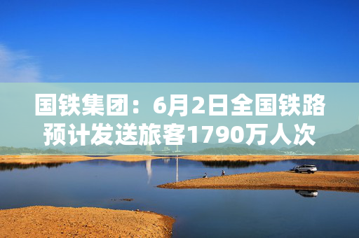 国铁集团：6月2日全国铁路预计发送旅客1790万人次
