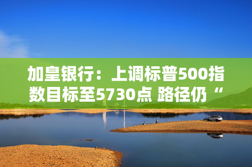 加皇银行：上调标普500指数目标至5730点 路径仍“颠簸”