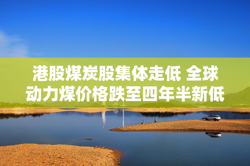 港股煤炭股集体走低 全球动力煤价格跌至四年半新低 机构称煤价或迎来新支撑