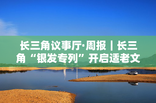 长三角议事厅·周报｜长三角“银发专列”开启适老文旅新赛道