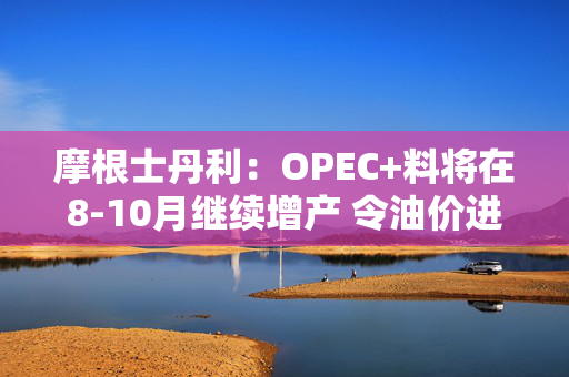 摩根士丹利：OPEC+料将在8-10月继续增产 令油价进一步走低