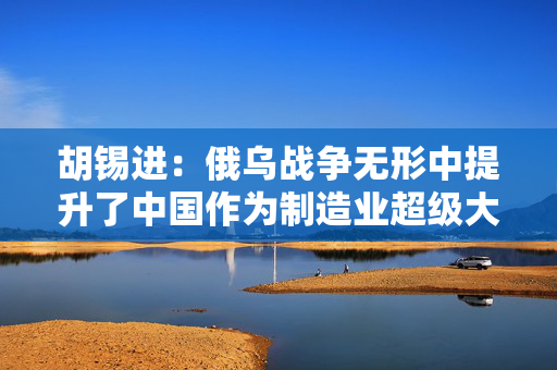 胡锡进：俄乌战争无形中提升了中国作为制造业超级大国的战略威慑力