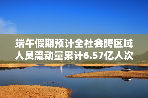 端午假期预计全社会跨区域人员流动量累计6.57亿人次