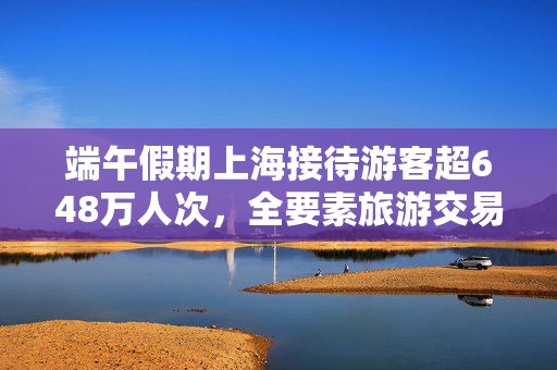 端午假期上海接待游客超648万人次，全要素旅游交易总额124.77亿元