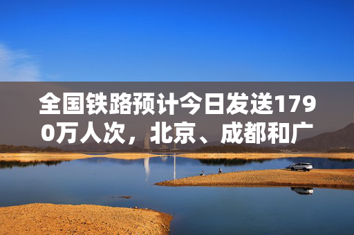 全国铁路预计今日发送1790万人次，北京、成都和广州等成热门出发城市