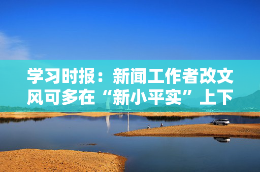 学习时报：新闻工作者改文风可多在“新小平实”上下功夫