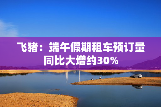 飞猪：端午假期租车预订量同比大增约30%