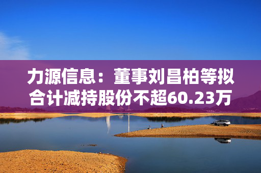 力源信息：董事刘昌柏等拟合计减持股份不超60.23万股