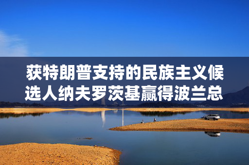 获特朗普支持的民族主义候选人纳夫罗茨基赢得波兰总统选举