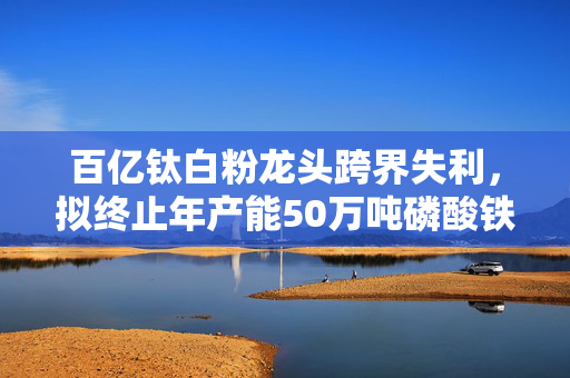 百亿钛白粉龙头跨界失利，拟终止年产能50万吨磷酸铁项目