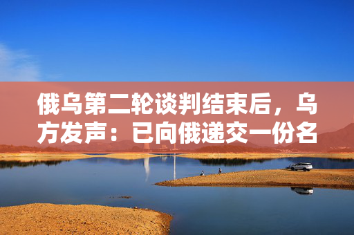 俄乌第二轮谈判结束后，乌方发声：已向俄递交一份名单