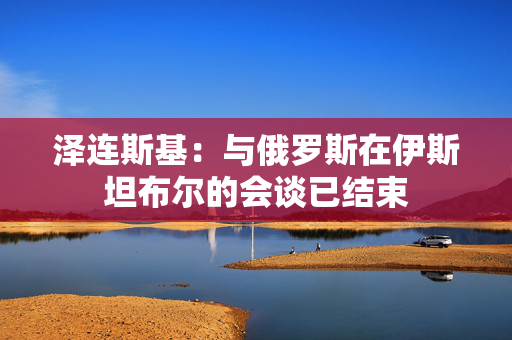 泽连斯基：与俄罗斯在伊斯坦布尔的会谈已结束