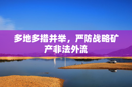 多地多措并举，严防战略矿产非法外流