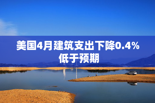 美国4月建筑支出下降0.4% 低于预期