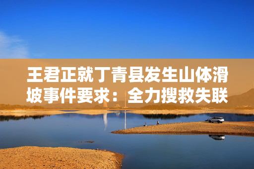 王君正就丁青县发生山体滑坡事件要求：全力搜救失联人员
